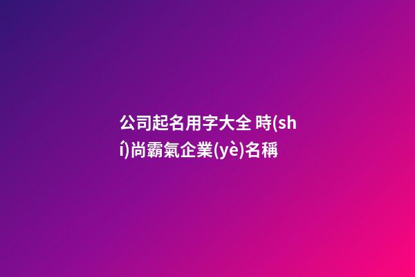 公司起名用字大全 時(shí)尚霸氣企業(yè)名稱